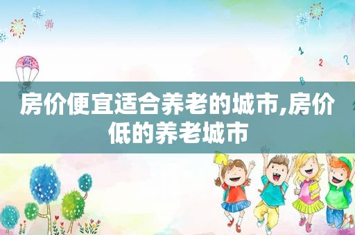 房价便宜适合养老的城市,房价低的养老城市