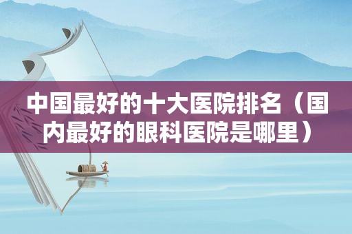 中国最好的十大医院排名（国内最好的眼科医院是哪里）