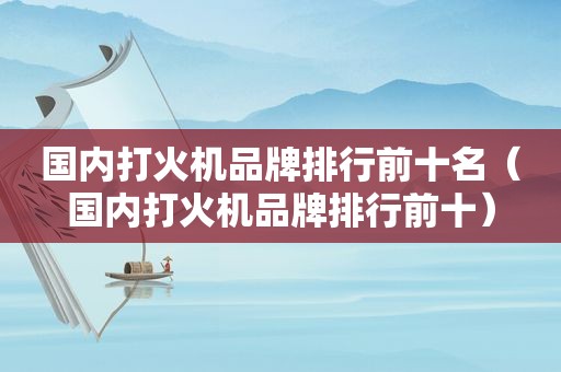 国内打火机品牌排行前十名（国内打火机品牌排行前十）