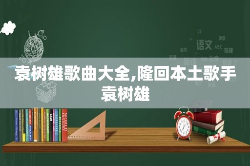 袁树雄歌曲大全,隆回本土歌手袁树雄