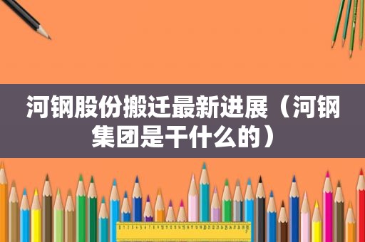 河钢股份搬迁最新进展（河钢集团是干什么的）