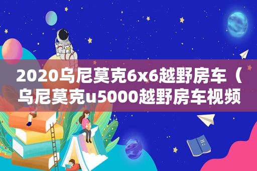 2020乌尼莫克6x6越野房车（乌尼莫克u5000越野房车视频）