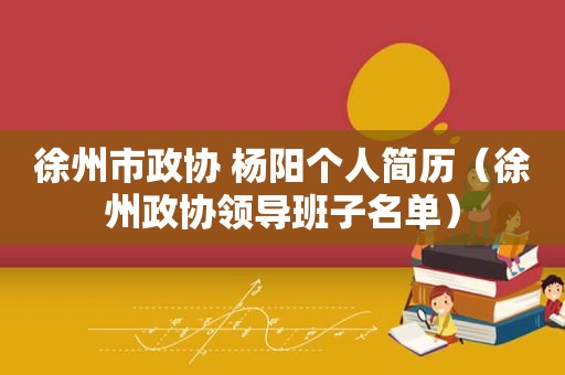 徐州市政协 杨阳个人简历（徐州政协领导班子名单）