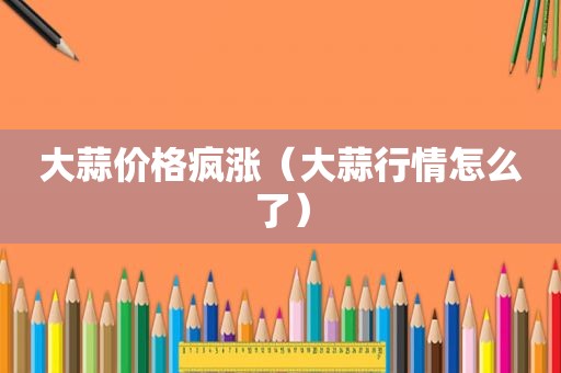 大蒜价格疯涨（大蒜行情怎么了）