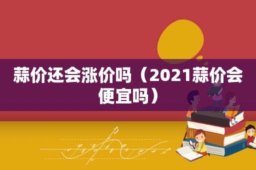 蒜价还会涨价吗（2021蒜价会便宜吗）