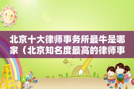 北京十大律师事务所最牛是哪家（北京知名度最高的律师事务所）