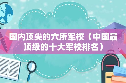 国内顶尖的六所军校（中国最顶级的十大军校排名）