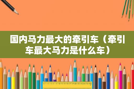 国内马力最大的牵引车（牵引车最大马力是什么车）