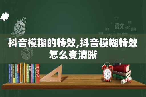 抖音模糊的特效,抖音模糊特效怎么变清晰