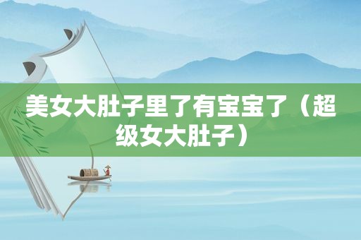 美女大肚子里了有宝宝了（超级女大肚子）