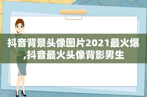 抖音背景头像图片2021最火爆,抖音最火头像背影男生