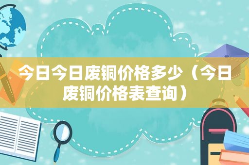 今日今日废铜价格多少（今日废铜价格表查询）