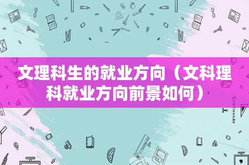 文理科生的就业方向（文科理科就业方向前景如何）