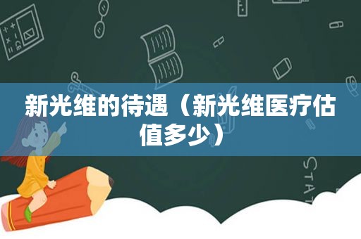 新光维的待遇（新光维医疗估值多少）