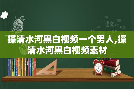 探清水河黑白视频一个男人,探清水河黑白视频素材
