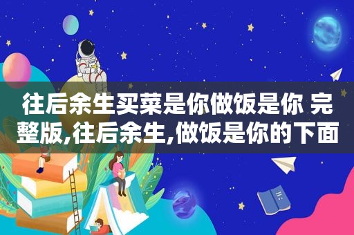 往后余生买菜是你做饭是你 完整版,往后余生,做饭是你的下面是什么