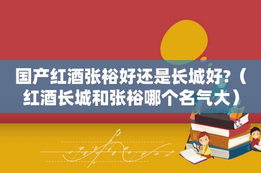 国产红酒张裕好还是长城好?（红酒长城和张裕哪个名气大）