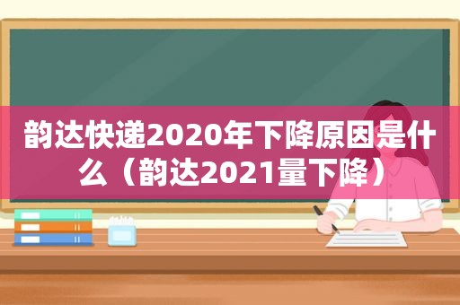 韵达快递2020年下降原因是什么（韵达2021量下降）