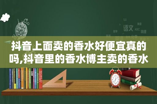 抖音上面卖的香水好便宜真的吗,抖音里的香水博主卖的香水是真的吗?
