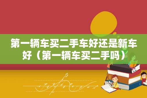 第一辆车买二手车好还是新车好（第一辆车买二手吗）