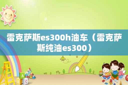 雷克萨斯es300h油车（雷克萨斯纯油es300）
