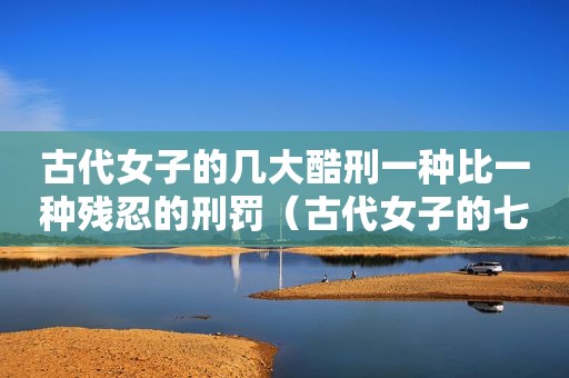 古代女子的几大酷刑一种比一种残忍的刑罚（古代女子的七大酷刑视频）