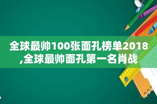 全球最帅100张面孔榜单2018,全球最帅面孔第一名肖战