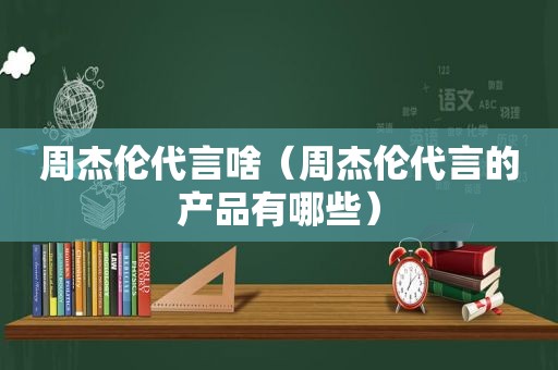 周杰伦代言啥（周杰伦代言的产品有哪些）