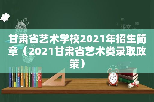 甘肃省艺术学校2021年招生简章（2021甘肃省艺术类录取政策）