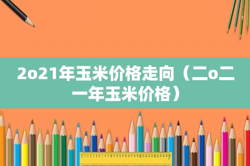 2o21年玉米价格走向（二o二一年玉米价格）