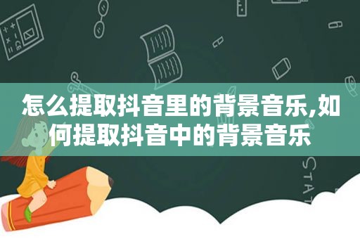 怎么提取抖音里的背景音乐,如何提取抖音中的背景音乐