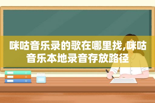 咪咕音乐录的歌在哪里找,咪咕音乐本地录音存放路径