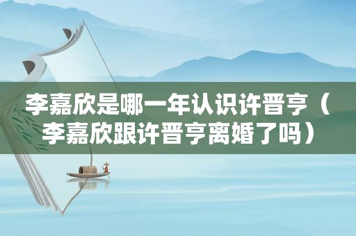 李嘉欣是哪一年认识许晋亨（李嘉欣跟许晋亨离婚了吗）