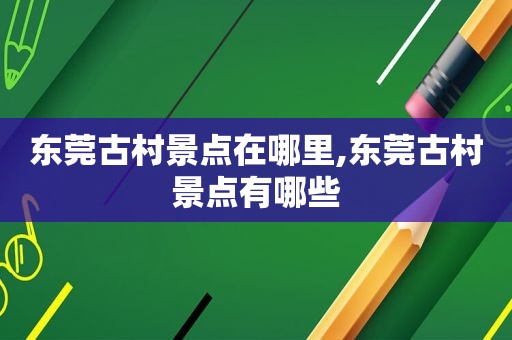 东莞古村景点在哪里,东莞古村景点有哪些