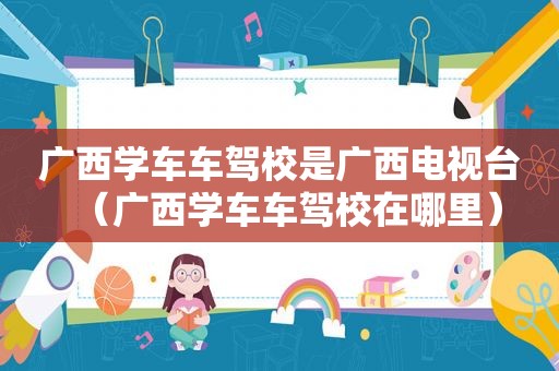 广西学车车驾校是广西电视台（广西学车车驾校在哪里）
