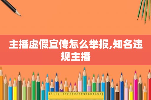 主播虚假宣传怎么举报,知名违规主播