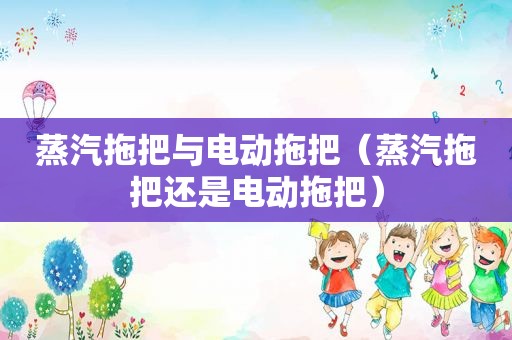 蒸汽拖把与电动拖把（蒸汽拖把还是电动拖把）