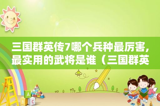 三国群英传7哪个兵种最厉害,最实用的武将是谁（三国群英传7哪个兵种最厉害,最实用的武将技能）