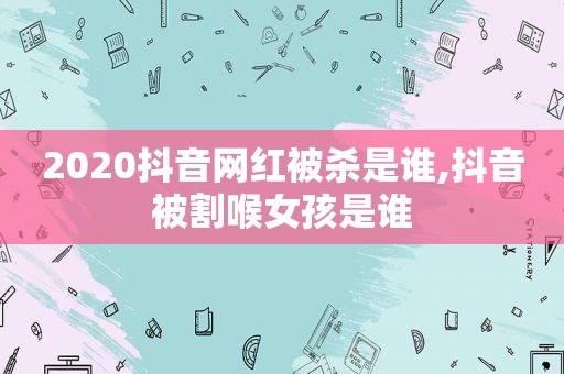 2020抖音网红被杀是谁,抖音被割喉女孩是谁