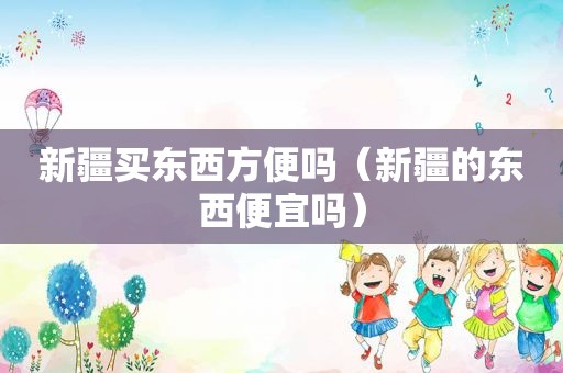 新疆买东西方便吗（新疆的东西便宜吗）