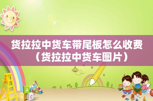 货拉拉中货车带尾板怎么收费（货拉拉中货车图片）