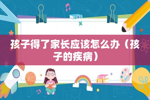 孩子得了家长应该怎么办（孩子的疾病）