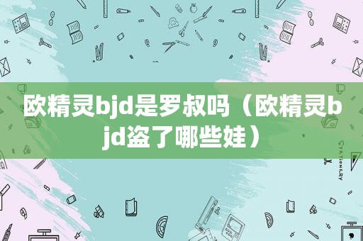 欧精灵bjd是罗叔吗（欧精灵bjd盗了哪些娃）