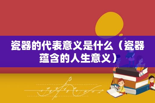 瓷器的代表意义是什么（瓷器蕴含的人生意义）