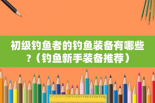初级钓鱼者的钓鱼装备有哪些?（钓鱼新手装备推荐）