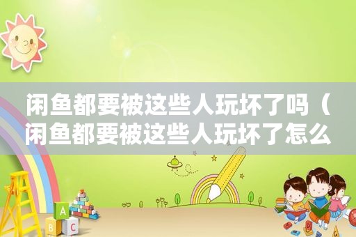 闲鱼都要被这些人玩坏了吗（闲鱼都要被这些人玩坏了怎么办）