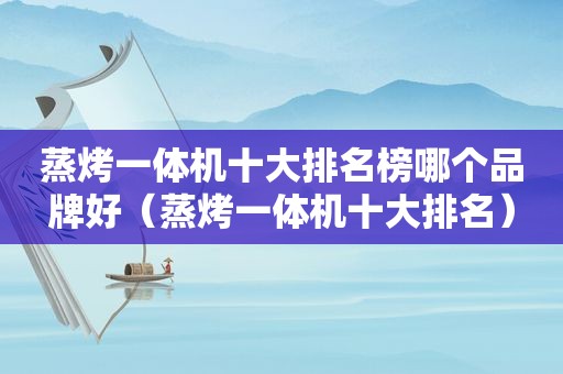 蒸烤一体机十大排名榜哪个品牌好（蒸烤一体机十大排名）