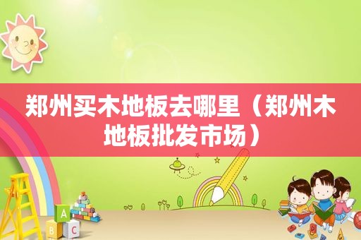 郑州买木地板去哪里（郑州木地板批发市场）