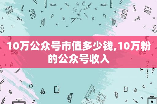 10万公众号市值多少钱,10万粉的公众号收入
