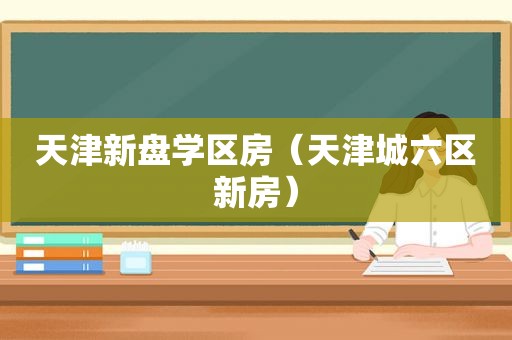 天津新盘学区房（天津城六区新房）